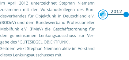 Im April 2012 unterzeichnet Stephan Niemann zusammen mit den Vorstandskollegen des Bun-desverbandes für Objektfunk in Deutschland e.V. (BODeV) und dem Bundesverband Professioneller Mobilfunk e.V. (PMeV) die Geschäftsordnung für den gemeinsamen Lenkungsausschuss zur Ver-gabe des "GÜTESIEGEL OBJEKTFUNK".  Seitdem wirkt Stephan Niemann aktiv im Vorstand dieses Lenkungsausschusses mit.