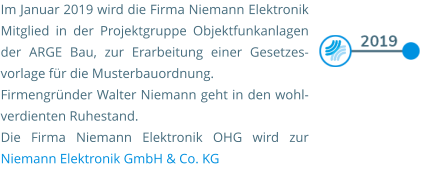Im Januar 2019 wird die Firma Niemann Elektronik Mitglied in der Projektgruppe Objektfunkanlagen der ARGE Bau, zur Erarbeitung einer Gesetzes-vorlage für die Musterbauordnung.  Firmengründer Walter Niemann geht in den wohl-verdienten Ruhestand. Die Firma Niemann Elektronik OHG wird zur Niemann Elektronik GmbH & Co. KG
