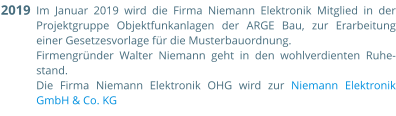 Im Januar 2019 wird die Firma Niemann Elektronik Mitglied in der Projektgruppe Objektfunkanlagen der ARGE Bau, zur Erarbeitung einer Gesetzesvorlage für die Musterbauordnung.  Firmengründer Walter Niemann geht in den wohlverdienten Ruhe-stand. Die Firma Niemann Elektronik OHG wird zur Niemann Elektronik GmbH & Co. KG  2019