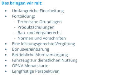 •	Umfangreiche Einarbeitung •	Fortbildung:  -  Technische Grundlagen  -  Produktschulungen  -  Bau- und Vergaberecht  -  Normen und Vorschriften •	Eine leistungsgerechte Vergütung •	Bonusvereinbarung •	Betriebliche Altersversorgung •	Fahrzeug zur dienstlichen Nutzung •	ÖPNV-Monatskarte •	Langfristige Perspektiven  Das bringen wir mit: